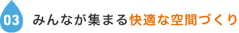 03.みんなが集まる快適な空間づくり